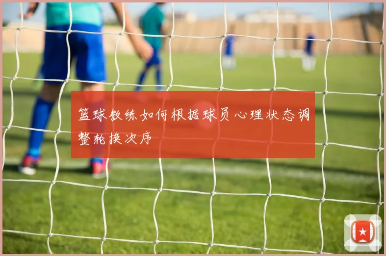 篮球教练如何根据球员心理状态调整轮换次序