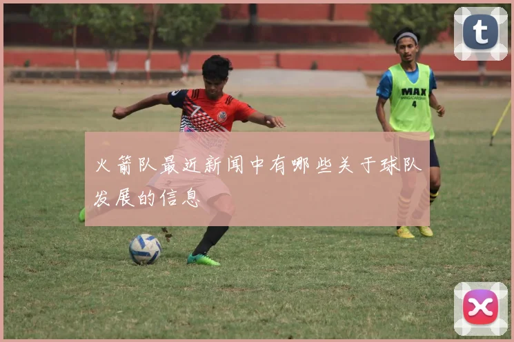 火箭队最近新闻中有哪些关于球队发展的信息